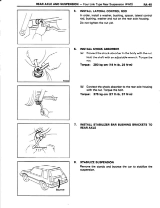 REARAXLE AND SUSPENSION- FourLinkType RearSuspension(4WD) Rl-+S
5. INSTALLLATERALCONTROLROD
In order,installa washer,bushing,spacer,lateralcontrol
rod,bushing,washerandnut on the rearaxlehousing.
Do not tightenthe nut yet.
6. INSTALLSHOCKABSORBER
b) Connecttheshockabsorberto thebodywiththenut.
Holdtheshaftwith anadjustablewrench.Torquethe
nut.
Torque: 250 kg-cm (18 ft-lb, 25 N.m)
(b) Connectthe shockabsorberto the rearaxlehousing
with the nut Torquethe bolt.
Torque: 375 kg-cm (27 ft-b,37 N.ml
7. INSTALLSTABILIZERBAR BUSHINGBRACKETSTO
REARAXLE
8. STABILIZESUSPENSION
Removethe standsand bouncethe car to stabilizethe
suspension.
 
