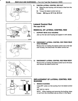 RA-/t6 REARAXLE AND SUSPENSION- FourLinkType RearSuspension(4WD)
9. TIGHTENLATERALCONTROLRODNUT
h) Raisethe axlehousinguntilthe body is freefrom the
stands.
(b) Torquethe lateralcontrolrod nut.
Torque: 650 kg-cm (47 ft-lb, 64 N'm)
LateralControlRod
(Seepage RA-421
REMOVALOF LATERALCONTROLROD
1. SUPPORTREARAXLE HOUSING
Jack up the rearaxlehousingand supportit with stands.
2. DISCONNECTLATERALCONTROLRODFROM REAR
AXLE HOUSING
Removethe nut holdingthe lateralcontrolrod to the rear
axle housing,and disconnectthe lateralcontrolrod.
3. DISCONNECTLATERALCONTROLRODFROM BODY
Removethe nut holdingthe lateralcontrolrodto the body
and removethe lateralcontrolrod.
REPLACEMENTOF LATERALCONTROLROD
BUSHING
1. REMOVEBUSHING
UsingSST,pressout the bushingfrom the lateralcontrol
rod.
ssT 09710-14012
NOTE: When insertingand removingthe bushing,press
or pullfrom the chamferedsideas shown in the figure.tRemove
 
