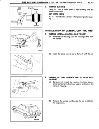 REARAXLE AND SUSPENSION- FourLinkType RearSuspension(4WD) RA.47
Chamfer
RAO343
2. INSTALLBUSHING
UsingSST and a press,pressa new bushinginto the
lateralcontrolrod.
ssT 09710-14012
NOTE: Donot usea lubricantwhenpressinginthebush-
ing.
INSTALLATIONOF LATERALCONTROLROD
1. INSTALL LATERALCONTROLRODTO BODY
(a) Raisethe axlehousinguntilthe housingis free from
the stands.
(b) Installthelateralcontrolrodto the bodywith the nut.
INSTALL LATERAL CONTROLROD TO REAR AXLE
HOUSING
(d Consecutivelyinstallthe washer,bushing,spacer,
lateralcontrolarm, bushing,washerand nut on the
rearaxlehousing.
(b) Removethe standsand bouncethe car to stabilize
the suspension.
2.
 