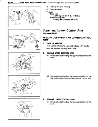 RA-48 REARAXLE AND SUSPENSION- FourLinkType RearSuspension(4WD)
(d Jack up the axlehousing.
(d) Torquethe nut.
Torque:
Body side
1,2OOkg-cm (87 ft-lb, 118 N.m)
Axle housingside
650 kg-cm {47 ft-lb, 64 N.ml
Upperand LowerGontrolArm
(SeepageRA-421
REMOVALOFUPPERANDLOWERCONTROL
ARM
1. JACK UP VEHICLE
Jack up the vehicleand supportthe body with stands.
Holdthe rearaxle housingwith a jack.
2. REMOVEUPPERCONTROLARM
(a) Removethe bolt holdingthe uppercontrolarmto the
body.
(b) Removethebolt holdingthe uppercontrolarmto the
rearaxlehousing,thenremovethe uppercontrolarm.
3. REMOVELOWERCONTROLARM
(a) Removethe bolt holdingthe lower control armto the
body.
 