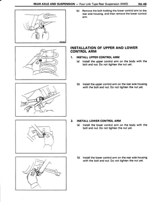 REARAXLE AND SUSPENSION- FourLinkTypeRearSuspension(4WD) nA-+g
(b) Removethe boltholdingthe lowercontrolarmto the
rearaxlehousing,andthenremovethe lowercontrol
arm.
INSTALLATIONOF UPPERAND LOWER
CONTROLARM
1. INSTALLUPPERCONTROLARM
(a) lnstallthe uppercontrol arm on the body with the
bolt andnut.Do not tightenthe nut yet.
(b) Installthe uppercontrolarmon the rearaxlehousing
with the bolt and nut.Do not tightenthe nut yet.
2. INSTALLLOWERCONTROLARM
(a) lnstallthe Iowercontrolarm on the body with the
bolt and nut.Do not tightenthe nut yet.
(b) lnstallthe lowercontrolarmon the rearaxlehousing
with the bolt andnut.Do not tightenthe nutyet.
 