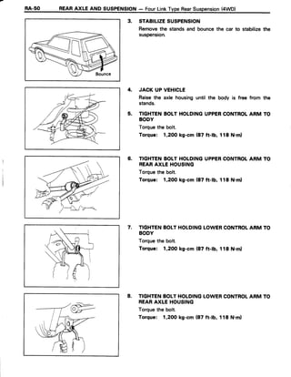 RA-50 REARAXLE AND SUSPENSION- FourLinkTypeRearSuspension(4WD)
3. STABILIZESUSPENSION
Removethe stands and bouncethe car to stabilizethe
suspension.
4. JACK UP VEHICLE
Raisethe axle housinguntil the body is free from the
stands.
5. TIGHTENBOIT HOLDINGUPPERCONTROLARM TO
BODY
Torquethe bolt.
Torque: 1,2OOkg-cm (87 ft-lb, 118 N.ml
6. TIGHTENBOLTHOLDINGUPPERCONTROTARM TO
REARAXLE HOUSING
Torquethe bolt.
Torque: 1,2OOkg-cm (87 ft-lb, 118 N.ml
7, TIGHTENBOLTHOLDINGLOWERCONTROLARM TO
BODY
Torquethe bolt.
Torque: 1,2OOkg-cm (87 ft-lb, 118 N.ml
8. TIGHTENBOLTHOLDINGLOWERCONTROLARM TO
REARAXIE HOUSING
Torquethe bolt.
Torque: 1,2OOkg-cm (87 ft-lb, 118 N.ml
 