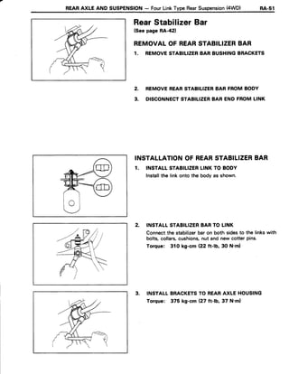 REARAXLE AND SUSPENSION- FourLinkType RearSuspension(4WD) ne-St
RearStabilizer Bar
(Seepage RA-421
REMOVALOF REARSTABILIZERBAR
1. REMOVESTABILIZERBAR BUSHINGBRACKETS
2. REMOVEREARSTABILIZERBAR FROMBODY
3. DISCONNECTSTABILIZERBAR END FROMLINK
INSTALLATIONOF REARSTABILIZERBAR
1. INSTATLSTABILIZERLINK TO BODY
Installthe linkonto the bodyas shown.
2. INSTALLSTABILIZERBARTO LINK
Connectthe stabilizerbaron both sidesto the linkswith
bolts,collars,cushions,nut and new cotter pins.
Torque: 310 kg-cm (22 ft-b,30 N'ml
3. INSTALLBRACKETSTO REARAXLE HOUSING
Torque: 375 kg-cm 127ft-1b,37 N'm)
 