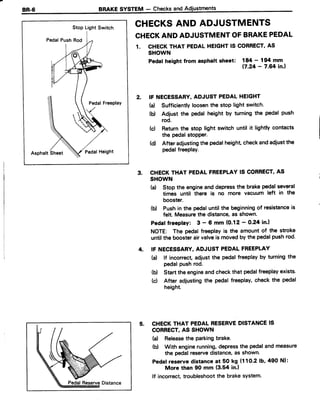 Stop LightSwitch
PedalPushRod
PedalFreeplay
AsphaltSheet PedatHeight
BRAKESYSTEM - Checksand
CHECKSAND ADJUSTMENTS
CHECKANDADJUSTMENTOFBRAKEPEDAL
1. CHECKTHAT PEDALHEIGHTIS CORRECT'AS
SHOWN
Pedatheishtfromasphaltslreet:
i#;:?ifil.,
IF NECESSARY.ADJUSTPEDALHEIGHT
(a) Sufficientlyloosenthe stop light switch.
(b) Adjust the pedal height by turning the pedal push
rod.
(c) Returnthe stop light switch until it lightly contacts
the pedalstopper.
(d) After adjustingthe pedalheight,checkandadiustthe
pedalfreePlay.
CHECKTHAT PEDALFREEPLAYIS CORRECT,AS
SHOWN
(a) Stop the engineand depressthe brakepedalseveral
times until there is no more vacuum left in the
booster.
(b) Pushin the pedaluntil the beginningof resistanceis
felt. Measurethe distance,as shown'
Pedaffreepfay: 3 - 6 mm (0.12 - O,24in.l
NOTE: The pedalfreeplayis the amountof the stroke
untilthe boosterairvalveis movedby the pedalpushrod.
IF NECESSARY,ADJUST PEDALFREEPLAY
(a) lf incorrect adiustthe pedalfreeplayby turningthe
pedalPushrod.
(b) Startthe engineandcheckthat pedalfreeplayexists.
(c) After adjustingthe pedalfreeplay,check the pedal
height.
CHECKTHAT PEDALRESERVEDISTANCEIS
CORRECT,AS SHOWN
(a) Releasethe parkingbrake.
(b) With enginerunning,depressthe pedalandmeasure
the pedalreservedistance,as shown.
Pedafreservedistanceat 50 kg (11O-21b,490 Nl:
More than 90 mm (3.54 in.l
lf incorrect,troubleshootthe brakesystem.
 