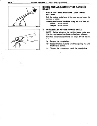 BR.8 BRAKESYSTEM - ChecksandAdjustments
CHECKANDADJUSTMENTOFPARKING
BRAKE
1. CHECKTHAT PARKINGBRAKELEVERTRAVEL
IS CORRECT
Pullthe parkingbrakeleverall the way up, and count the
numberof clicks.
Parking brake lever travel at 2O kg (44.1 lb, 196 Nl:
Sedan 5-Sclicks
Wagon 6-Sclicks
2. IF NECESSARY,ADJUST PARKINGBRAKE
NOTE: Before adjustingthe parking brake,make sure
that the rearbrakeshoeclearancehas beenadjusted.
Forshoeclearanceadjustment,seepagesBR-28,35 and
42.
(a) Removetheconsolebox.
(d Loosenthelocknutandturnthe adjustingnutuntil
thetravelis correct.
(d Tightenthelocknutandinstalltheconsolebox.
*r .;"
 