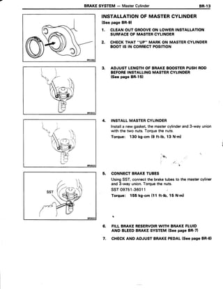 BRAKESYSTEM - MasterCylinder BR-l3
INSTALLATIONOF MASTERCYLINDER
(See page BR-91
1. CLEANOUT GROOVEON LOWERINSTALLATION
SURFACEOF MASTERCYLINDER
2. CHECKTHAT ''VP" MARK ON MASTERCYLINDER
BOOTIS IN CORRECTPOSITION
3. ADJUST LENGTHOF BRAKEBOOSTERPUSHROD
BEFOREINSTALLINGMASTERCYLINDER
(Seepage BR-151
4. INSTALLMASTERCYLINDER
Installa newgasket,the mastercylinderand3-way union
with the two nuts.Torquethe nuts.
Torque: 130 kg-cm (9 ft-lb, 13 N.ml
*
5. CONNECTBRAKETUBES
UsingSST,connectthe braketubesto the mastercyliner
and 3-way union.Torquethe nuts.
ssr 09751-36011 ;
Torque: 155 kg-cm(11ft-lb, 15 N'ml
1?
6. FILLBRAKERESERVOIRWITH BRAKEFLUID
AND BLEEDBRAKESYSTEM{Seepage BR-71
7. CHECKAND ADJUSTBRAKEPEDAL(SeepageBR-61
 