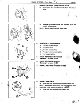 l'-
BRAKESYSTEM - FrontBrake
,ritl t'i'.
ihffi:ir '
' $ ,
8R.17
3. REMOVECYLINDERFROMTOROUEPLATE
(a) Removethe two installationbolts from the torque
plate.
(b) Removethe brake cylinderand suspendit so the
hoseis not stretched.
NOTE: Do not disconnectthe brakehose.
' t ' l
'|
I
, t'r
REMOVEFOLLOWINGPARTS:
(a) Two anti-squealsprings
(b) Two brakepads
(d ."Twoanti-squealshims
(d) 'Two pad wear indicatorplates
(e) .'FoUrsupportplates
CHECKROTORDISCTHICKNESS
(See*step2 on page BR-l91
CHECKROTORDISCRUNOUT
(Seestep 3 on page BR-2OI
INSTALL NEW PAD SUPPORTPLATES
4.
5.
6.
7.
$
INSTALL NEW PADS
(a) Installnew pad wear indicatorplatesto eachpad.
NOTE: Besurethe arrowon the padwe*fiQicator plate
is pointingin the rotatingdirectionof thd diiHt_
(b) Installnew anti-squealshimsto eachpad.
iffi
8.
@
n @  r
ilPnn- )tPllli{1qr4J
w
# BRo281
l ' l
 