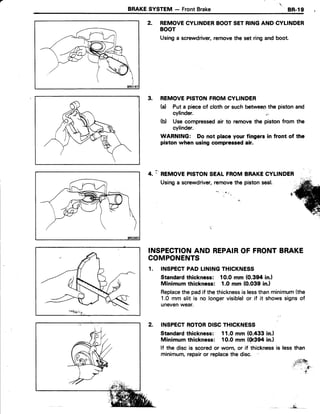BRAKESVSTEM - FrontBrake 8R.19
2. REMOVECYLINDERBOOTSETRINGANDCYLINDER
BOOT
Usinga screwdriver,removethesetringandboot.
3. REMOVEPISTONFROMCYLINDER
(a) Put a pieceof cloth or such betweenthe pistonand
cylinder.
(d Use compressedair to removethe piston from the
cylinder.
WARNING: Do not place your fingers in front of the
piston when using compressedair.
- REMOVEPISTONSEAL FROMBRAKECYLINDER
Usinga screwdriver,removethe pistonseal.
INSPECTIONAND REPAIROF FRONTBRAKE
COMPONENTS
1. TNSPECTPAD LININGTHICKNESS
Standardthickness: 10.Omm (0.394 in.)
Minimum thickness: 1.0 mm (0.039 in.l
Replacethe pad if the thicknessis lessthanminimum(the
1.0 mm slit is no longervisible)or if it shows signsof
unevenwear.
INSPECTROTORDISCTHICKNESS
Standardthickness: 11.0 mm (0.433 in.l
Minimum thickness: 10.0 mm {0r39ain.}
lf the disc is scoredor worn, or if thicknessis lessthan
minimum,repairor replacethe disc.
4.
:t-$ixt
:r- ,
.-rr,
*i,
 