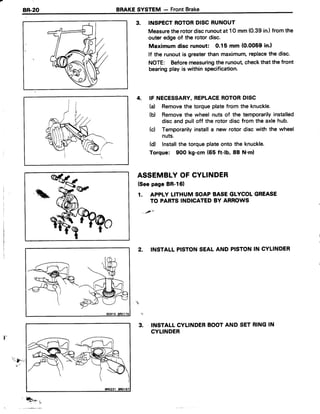 BR-2O BRAKESYSTEM - FrontBrake
3. INSPECTROTORDISCRUNOUT
Measuretherotordiscrunoutat 1Omm (0.39in.)from the
outer edgeof the rotor disc.
Maximum disc runout: 0.15 mm (0.0059in.l
lf the runoutis greaterthan maximum,replacethe disc.
NorE: Beforemeasuringthe runout checkthat the front
bearingplay is within specification.
4. IF NECESSARY,REPLACEROTORDISC
(d Removethe torqueplatefrom the knuckle.
(b) Removethe wheel nuts of the temporarilyinstalled
disc and pull off the rotor disc from the axlehub.
(c) Temporarilyinstalla new rotor disc with the wheel
nuts.
(d) Installthe torqueplateonto the knuckle.
Torque: 900 kg-cm (65 ft-lb, 88 N'm)
ASSEMBLYOF CYLINDER
(SeepageBR-161
1. APPLYLITHUMSOAPBASEGLYCOLGREASE
TO PARTSINDICATEDBY ARROWS
2. INSTALLPISTONSEALAND PISTONIN CYLINDER
INSTALLCYLINDERBOOTAND SETRINGIN
CYLINDER

ti
3.
Q++, i,
 