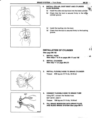 BRAKESYSTEM - FrontBrake BR-2;1,,,":l-
4. INSTALLCOLLAR,DUSTBOOTAND CYLINDER
SLIDEBUSHING
(a) Installthecollaranddustboot intothe brake"VlinOer.'"'f,.
(b) Checkthat the boot is securedfirmly to the brlkp
cylindergroove.
';1"t,
(c) Installthe bushinginto the boot.
(d) Checkthat the boot is securedfirmly to the bushing
groove.
t:' t;
INSTALLATIONOFCYLINDER JS.t
(SeepageBR-l61
1. INSTALLPADS ,,,$,
(Seesteps 7 to 9 on pag6sBR-17and 18)-i
2. INSTALLCYLINDER
(Seestep 11 on page BR-271
3. INSTALLFLEXIBLEHOSETO BRAKECYLINDER
Torque: 235 kg-cm (17 ft-lb, 23 N.m)
4. CONNECTFLEXIBLEHOSETO BRAKETUBE
UsingSST,connectthe flexiblehose.
ssT 09751-36011
Torque: 155 kg-cm (11 ft-lb, 15 N.ml
5. FILLBRAKERESERVOIRWITH BRAKEFLUID
AND BLEEDBRAKESYSTEM (Seepage BR-71
SST
 