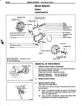 BR-22 BRAKESYSTEM - RearBrake(Sedan)
REARBRAKE
Sedan
COMPONENTS
BackingPlate
Shoe
AdjustingShim
O C-Washer
AdjustingLever
Spring
ReturnSpring
o b @
lGc.l?t-lb' Nrdl : Tishtenins
O: Non-reusablepart
REMOVALOFREARBRAKE
1. INSPECTSHOELININGTHICKNESS
Removethe inspectionholeplug,and checkthe shoelin-
ing thicknessthroughthe hole.
lf lessthan minimum,replacethe shoes.
Standardthickness: 4.0 mm (0.157 in.l
Minimum thickness: 1.0 mm (O.039in.l
2. REMOVEREARWHEEL
3. REMOVEBRAKEDRUM
(Seestep 2 on page RA-51
lf the brakedrumcannotbeeasilyremoved,do the follow-
ing procedure:
(d Inserta screwdriverthrough the holein the backing
plate, and hold the automaticadjustingleveraway
from the adjustingbolt
(b) Using another screwdriver, reduce the brake shoe
adjustmentby turningthe adiustingbolt.
 