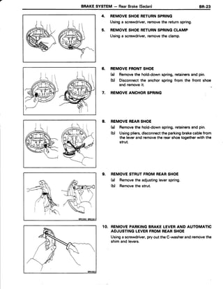 BRAKESYSTEM - RearBrake(Sedan) BR-23
REMOVESHOERETURNSPRING
Usinga screwdriver,removethe returnspring.
REMOVESHOERETURNSPRINGCLAMP
Usinga screwdriver,removethe clamp.
REMOVEFRONTSHOE
(a) Removethe hold-downspring,retainersand pin.
(b) Disconnectthe anchor spring from the front shoe
and removeit.
REMOVEANCHORSPRING
8. REMOVEREARSHOE
(d Removethe hold-downspring,retainersand pin.
(b) Usingpliers,disconnectthe parkingbrakecablefrom
the leverandremovethe rearshoetogetherwith the
strut.
9. REMOVESTRUTFROMREARSHOE
(a) Removethe adjustingleverspring.
(b) Removethe strut.
10. REMOVEPARKINGBRAKELEVERAND AUTOMATIC
ADJUSTINGLEVERFROMREARSHOE
Usinga screwdriver,pryout the C-washerandremovethe
shim and levers.
4.
5.
6.
7.
 