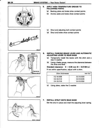 a
BR-26 BRAKESYSTEM - RearBrake{Sedan)
5. APPLY HIGHTEMPERATUREGREASETO
FOLLOWINGPARTS:
(a) Backingplateand brakeshoecontactpoints
(b) Anchor plateand brakeshoecontactpoints
(c) Strut and adjustingbolt contact points
(d) Strut and brakeshoecontact points
6. INSTALL PARKINGBRAKELEVERAND AUTOMATIC
ADJUSTINGLEVERTO REARSHOE
(d Temporarilyinstallthe leverswith the shim and a
new C-washer.
(d Usinga feelergauge,measurethe clearancebetween
the shoeand lever.
Standardclearance: O - 0.35 mm (O- 0.0138 in.l
lf not within specification,adjustwith a shim.
Shimthicknesses mm (in.)
0.2 (0.008) | 0.5 (0.020)
0.3 (0.012) | 0.6(0.024)
0.4(0.016) | 0.s(0.035)
(cl Usingpliers,stakethe C-washer.
INSTALLSTRUTONTO REARSHOE
Set the strut in placeand intallthe adjustingleverspring.
7.
wl
 