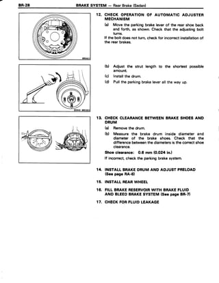 8R.28 BRAKESYSTEM - RearBrake(Sedan)
12. CHECK OPERATIONOF AUTOMATIC ADJUSTER
MECHANISM
(a) Move the parkingbrakeleverof the rearshoe back
and forth, as shown.Check that the adjustingbolt
turns.
lf the bolt doesnot turn,checkfor incorrectinstallationof
the rear brakes.
(b) Adjust the strut length to the shortest possible
amount.
(d lnstallthe drum.
(d) Pullthe parkingbrakeleverall the way up.
13. CHECKCLEARANCEBETWEENBRAKESHOESAND
DRUM
h) Removethe drum.
(b) Measure the brake drum inside diameter and
diameter of the brake shoes. Check that the
differencebetweenthe diametersis the correctshoe
clearance.
Shoe clearance: 0.6 mm (0.O24in.l
lf incorrect checkthe parkingbrakesystem.
14. INSTALLBRAKEDRUM AND ADJUST PRELOAD
(Seepage RA-61
15. INSTALLREARWHEEL
16. FILLBRAKERESERVOIRWITH BRAKEFLUID
AND BLEEDBRAKESYSTEM(Seepage BR-71
17. CHECKFORFLUIDLEAKAGE
ffi6VFsz'
 