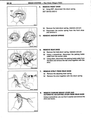 4. REMOVEFRONTSHOE
(d UsingSST,disconnectthe returnspring.
ssr 09703-30010
(d Removethe hold-downspring,retainersand pin.
(c) Disconnectthe anchor spring from the front shoe
and removeit
REMOVEANCHORSPRING
6. REMOVEREARSHOE
(a) Removethe hold-downspring,retainersand pin.
b) Using a screwdriver,disconnect the parking brake
cablefrom the anchorPlate.
(d Usingpliers,disconnectthe parkingbrakecablefrom
the leverandremovethe rearshoetogetherwith the
strut.
7. REMOVESTRUTFROMREARSHOE
(a) Removetheadiustingleverspring.
(d Removethestruttogetherwith thereturnspring.
8. REMOVEPARKINGBRAKELEVERAND
AUTOMATICADJUSTINGLEVERFROMREARSHOE
Usingascrewdriver,pryouttheC-washerandremovethe
shimandlevers.
5.
BRO337 BR0286
 