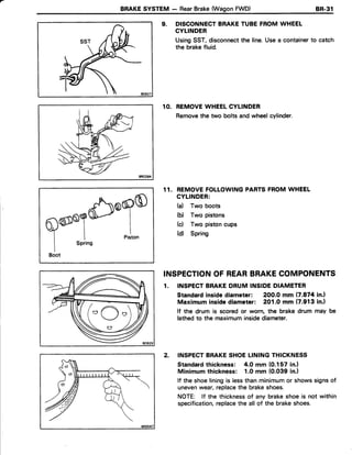 BRAKESYSTEM - RearBrake(WagonFWD) 8R.31
9. DISCONNECTBRAKETUBEFROMWHEEL
CYLINDER
UsingSST,disconnectthe line.Usea containerto catch
the brakefluid.
10. REMOVEWHEELCYLINDER
Removethe two bolts andwheelcylinder.
11. REMOVEFOLLOWINGPARTSFROMWHEEL
CYLINDER:
(a) Two boots
(b) Two pistons
(c) Two pistoncups
(d) Spring
INSPECTIONOF REARBRAKECOMPONENTS
1. INSPECTBRAKEDRUMINSIDEDIAMETER
Standardinsidediameter: 200.0 mm (7.874in.l
Maximuminsidediameter: 201.0 mm (7.913in.)
lf the drum is scoredor worn, the brake drum may be
lathedto the maximuminsidediameter.
2. INSPECTBRAKESHOELININGTHICKNESS
Standardthickness: 4.0 mm (0.157 in.)
Minimum thickness: 1.Omm {0.039 in.l
lf the shoeliningis lessthanminimumor showssignsof
unevenwear,replacethe brakeshoes.
NOTE: lf the thicknessof any brakeshoeis not within
specification,replacethe allof the brakeshoes.
6)o9o
IPiston
Boot
o O "
 