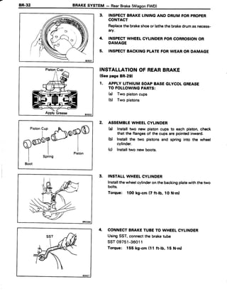 o / '  
;zo /
INSPECTBRAKELININGAND DRUM FORPROPER
CONTACT
Replacethe brakeshoeor lathethe brakedrumasnecess-
4ry.
INSPECTWHEETCYLINDERFORCORROSIONOR
DAMAGE
INSPECTBACKINGPLATEFORWEAR OR DAMAGE
INSTALLATIONOF REARBRAKE
(Seepage BR-291
1. APPLYLITHIUMSOAPBASEGLYCOLGREASE
TO FOLLOWINGPABTS:
(d Two pistoncups
(b) Two pistons
2. ASSEMBLEWHEELCYLINDER
(a) lnstall two new piston cups to each piston, check
that the flangesof the cups arepointedinward.
(b) Install the two pistons and spring into the wheel
cylinder.
(c) Installtwo new boots.
3. INSTALLWHEELCYLINDER
Installthewheelcylinderonthe backingplatewiththetwo
bolts.
Torque: 1OOkg-cm (7 ft-lb, 1ON.ml
4. CONNECTBRAKETUBETO WHEELCYLINDER
UsingSST,connectthe braketube
ssT 09751-36011
Torque: 155 kg-cm (11 ft-lb, 15 N.ml
4.
5.
Pistoncu'
^cloqO
fl@6alA"
Y r lI I Piston
I SPring
Boot
 