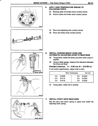 BRAKESYSTEM - RearBrake{WagonFWD) 8R.33
5. APPLY HIGH-TEMPERATUREGREASETO
FOLLOWINGPARTS:
H Backingplateand brakeshoecontactpoints
(b) Anchor plateand brakeshoecontactpoints
(c) Strut and adjustingbolt contact points
(d) Strut and brakeshoecontactpoints
6. INSTALL PARKINGBRAKELEVERAND
AUTOMATIC ADJUSTINGTEVERTO REARSHOE
(a) Temporarilyinstallthe leversandshimwith a newC-
washer.
(d Usinga feelergauge,measuretheclearancebetween
the shoeand lever.
Standardclearance: O - 0.35 mm (0 - 0.0138 in.l
lf not within specification,adjustwith a shim.
Shim thicknesses mm (in.)
o.2 (0.008) | 0.5 (0.020)
0.3 (0.012) | 0.6 (0.024)
o.4 (0.016) | o.g (0.035)
(c) Usingpliers,stakethe C-washer.
7. INSTALLSTRUTONTO REARSHOE
Set the strut and return spring in place
adjustingleverspring.
Shim
and install the
 