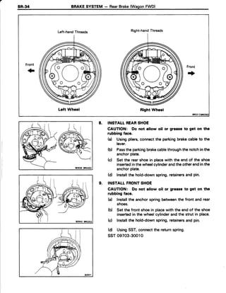 BR-34 BRAKESYSTEM - RearBrake(WagonFWD)
Left-handThreads
Left Wheel
Right-handThreads
Right Wheel
o /  o
)"(r"(
Front
.|
80939 8R0253
INSTALT REARSHOE
CAUTION: Do not allow oil or groase to get on the
rubbing face.
(a) Usingpliers,connectthe parkingbrakecableto the
lever.
(b) Passthe parkingbrakecablethroughthe notchin the
anchorplate.
(c) Set the rearshoe in placewith the end of the shoe
insertedinthe wheelcylinderandthe otherendin the
anchorplate.
(d) Installthe hold-downspring,retainersand pin.
INSTALLFRONTSHOE
CAUTION: Do not allow oil or grease to get on the
rubbing face.
(d lnstallthe anchorspringbetweenthe front and rear
shoes.
(b) Set the front shoe in placewith the end of the shoe
insertedin the wheelcylinderandthe strut in place.
(c) Installthe hold-downspring,retainersand pin.
(d) UsingSST,connectthe returnspring.
ssr 09703-30010
8.
9.
 