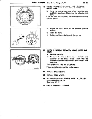 BRAKESYSTEM - RearBrake(WasonFWD) BR-35
1O. CHECKOPERATIONOF AUTOMATICADJUSTER
MECHANISM
(d Move the parkingbrakeleverof the rearshoe back
and forth, as shown.Checkthat the adjustingbolt
turns.
lf the bolt doesnot turn,checkfor incorrectinstallationof
the rearbrakes.
Adjust the strut length to the shortest possible
amount.
Installthe drum.
Pullthe parkingbrakeleverall the way up.
CHECKCLEARANCEBETWEENBRAKESHOESAND
DRUM
(a) Removethedrum.
(b) Measurethe brake drum inside diameterand
diameterof the brake shoes.Check that the
differencebetweenthediametersistheconectshoe
clearance.
Shoeclearance: 0.6 mm (0.024in.l
lf inconectchecktheparkingbrakesystem.
INSTALLBRAKEDRUM
INSTALLREARWHEEL
FILI BRAKERESERVOIRWITHBRAKEFLUIDAND
BLEEDBRAKESYSTEM
(SeepageBR-71
CHECKFORFLUIDLEAKAGE
(b)
(c)
(d)
1 1 .
12.
13.
14.
15.
 