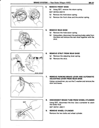 a
BRAKESYSTEM - RearBrake(Wagon4WD) 8R.37
4. REMOVEFRONTSHOE
(d UsingSST,removethe returnspring.
ssT09703-30010
(b) Removethe hold-downspring.
(c) Removethe front shoeand the anchorspring.
5. REMOVEREARSHOE
(a) Removethe hold-downspring.
(b) Usingpliers,disconnectthe parkingbrakecablefrom
the leverandremovethe rearshoetogetherwith the
strut.
6. REMOVESTRUTFROMREARSHOE
(a) Removethe adjustingleverspring.
(b) Removethe strut.
7. REMOVEPARKINGBRAKELEVERAND AUTOMATIC
ADJUSTINGLEVERFROMREARSHOE
Usinga screwdriver,pry out the C-washerandremovethe
shim and levers.
DISCONNECTBRAKETUBEFROMWHEELCYLINDER
UsingSST, disconnectthe line.Usea containerto catch
the brakefluid.
ssr 09751-36011
REMOVEWHEELCYLINDER
Removethe two bolts andwheelcylinder.
8.
9.
 