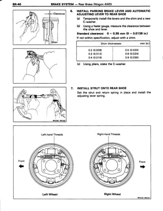 BR.4O BRAKE SYSTEM - RearBrake(Wagon4WD)
6. INSTALL PARKINGBRAKELEVERAND AUTOMATIC
ADJUSTINGLEVERTO REARSHOE
(a) Temporarilyinstalltheleversandthe shimanda new
C-washer.
(d Usinga feelergauge,measurethe clearancebetween
the shoeand lever.
Standard clearance: O - 0.35 mm (O- 0.0138 in.)
lf not within specification,adjustwith a shim.
Shimthicknesses mm (in.)
0.2(o.oo8) | 0.5 (0.020)
o.3 (0.012) I 0.6 (0.024)
o.4(0.016) I o.s (0.035)
(c) Usingpliers,stakethe C-washer.
7. INSTALLSTRUTONTOREARSHOE
Set the strut and return spring in place
adjustingleverspring.
and installthe
Left-handThreads Right-handThreads
pVe
Front
f
Front
+
Left Wheel RightWheel
8RO256 8R0257
 