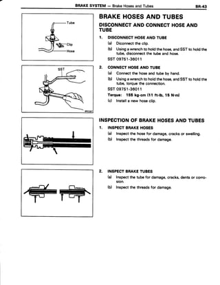 BRAKESYSTEM - BrakeHosesandTubes
$-crio
BRAKEHOSESAND TUBES
DISCONNECTAND CONNECTHOSEAND
TUBE
1. DISCONNECTHOSEAND TUBE
(a) Diconnectthe clip.
(b) Usingawrenchto holdthe hose,andSSTto holdthe
tube,disconnectthe tube and hose.
ssT 09751-36011
2. CONNECTHOSEAND TUBE
(a) Connectthe hoseand tube by hand.
(b) Usingawrenchto holdthe hose,andSSTto holdthe
tube, torquethe connection.
ssT09751-36011
Torque: 155 kg-cm (11 ft-lb, 15 N.ml
(c) Installa new hoseclip.
INSPECTIONOF BRAKEHOSESAND TUBES
1. INSPECTBRAKEHOSES
(a) Inspectthe hosefor damage,cracksor swelling.
(b) Inspectthe threadsfor damage.
2. INSPECTBRAKETUBES
(d Inspectthe tubefor damage,cracks,dentsor corro-
sion.
(b) Inspectthe threadsfor damage.
 