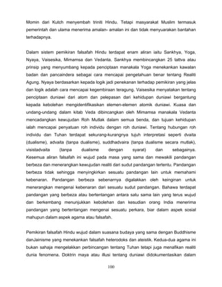 Momin dari Kutch menyembah triniti Hindu. Tetapi masyarakat Muslim termasuk
pemerintah dan ulama menerima amalan- amalan ini dan tidak menyuarakan bantahan
terhadapnya.


Dalam sistem pemikiran falsafah Hindu terdapat enam aliran iaitu Sankhya, Yoga,
Nyaya, Vaisesika, Mimamsa dan Vedanta. Sankhya membincangkan 25 tattva atau
prinsip yang menyumbang kepada penciptaan manakala Yoga menekankan kawalan
badan dan pancaindera sebagai cara mencapai pengetahuan benar tentang Realiti
Agung. Nyaya berdasarkan kepada logik jadi penekanan terhadap pemikiran yang jelas
dan logik adalah cara mencapai kegembiraan teragung. Vaisesika menyatakan tentang
penciptaan duniawi dari atom dan pelepasan dari kehidupan duniawi bergantung
kepada kebolehan mengidentifikasikan elemen-elemen atomik duniawi. Kuasa dan
undang-undang dalam kitab Veda dibincangkan oleh Mimamsa manakala Vedanta
mencadangkan kewujudan Roh Mutlak dalam semua benda, dan tujuan kehidupan
ialah mencapai penyatuan roh individu dengan roh duniawi. Tentang hubungan roh
individu dan Tuhan terdapat sekurang-kurangnya tujuh interpretasi seperti dvaita
(dualisme), advaita (tanpa dualisme), suddhadvaira (tanpa dualisme secara mutlak),
visistadvaita   (tanpa    dualisme     dengan      syarat)    dan     sebagainya.
Kesemua aliran falsafah ini wujud pada masa yang sama dan mewakili pandangan
berbeza dan menerangkan kewujudan realiti dari sudut pandangan tertentu. Pandangan
berbeza tidak sehingga menyingkirkan sesuatu pandangan lain untuk memahami
kebenaran. Pandangan berbeza sebenarnya digalakkan oleh keinginan untuk
menerangkan mengenai kebenaran dari sesuatu sudut pandangan. Bahawa terdapat
pandangan yang berbeza atau bertentangan antara satu sama lain yang terus wujud
dan berkembang menunjukkan kebolehan dan kesudian orang India menerima
pandangan yang bertentangan mengenai sesuatu perkara, biar dalam aspek sosial
mahupun dalam aspek agama atau falsafah.


Pemikiran falsafah Hindu wujud dalam suasana budaya yang sama dengan Buddhisme
danJainisme yang menekankan falsafah heterodoks dan ateistik. Kedua-dua agama ini
bukan sahaja mengelakkan perbincangan tentang Tuhan tetapi juga menafikan realiti
dunia fenomena. Doktrin maya atau illusi tentang duniawi didokumentasikan dalam

                                       100
 