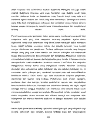aliran Yogacara dan Madhyamika mazhab Buddhisme Mahayana dan juga dalam
mazhab Buddhisme Hinayana yang awal. Tambahan pula Buddha sendiri telah
menolak Hinduisme, kasta dan kedudukan orang Brahmin tetapi orang India sudi
menerima agama Buddha dan rarnai yang telah memeluknya. Semangat dan minda
orang India tidak mengasingkan perbezaan dan kontradiksi kerana mereka percaya
bahawa sesuatu pandangan itu mungkin benar di sesuatu peringkat dan mungkin betui
tentang                    sesuatu                     aspek                      realiti.


Penerimaan unsur-unsur perbezaan dalam aspek agama membawa kesan positif bagi
masyarakat India yang tidak mengalami sebarang pergolakan agama dalam
sejarahnya. Tetapi sifat penerimaan yang terlihat dalam kehidupan sosial membawa
kesan negatif terhadap seseorang individu dan sesuatu kumpulan yang menjadi
mangsa diskrimmasi dan penghinaan. Terdapat sebilangan manusia yang dianggap
sebagai orang yang tidak boleh disentuh dan didekati, diasingkan dan dikehendaki
tinggal dikawasan terpencil, didiskriminasikan dan dieksploitasi. Masyarakat India tidak
mempedulikan ketidakseimbangan dan ketidakadilan yang berlaku di hadapan mereka
walaupun tradisi bhakti menekankan persamaan manusia di sisi Tuhan. Ada yang cuba
menggunakan konsep karma yang menyatakan bahawa kelahiran seseorang
ditentukan oleh perbuatannya dalam kehidupan lalu iaitu sebelum kehidupan mi. Ini
merupakan usaha golongan yang menikmati kehidupan yang baik menjustifikasikan
kedudukan mereka. Kaum wanita juga tidak dikecualikan daripada penghinaan,
diskriminasi dan layanan yang berbeza. Perkahwinan awal, amalan hipergami,
pemberian dowri dan larangan terhadap perkahwinan semula balu menyebabkan
kemunculan balu- balu muda. Prasangka dan diskriminasi terhadap balu begitu negatif
sehingga mereka sanggup melakukan sati (membakar diri) bersama mayat suami
mereka daripada hidup sebagai seorang balu. Memang tidak berlaku pergolakan sosial
dalam masyarakat kerana perasaan batin ahli-ahli keluarga dan masyarakat tidak
dibangkitkan dan mereka menerima adat-adat ini sebagai desachara (adat sesuatu
kawasan).


Dalam aspek politik terdapat konsep rajadharma atau tugas-tugas yang diwajibkan bagi
seorang pemerintah atau kerajaan. Bahawa terdapat tugas dan tanggungjawab

                                          101
 