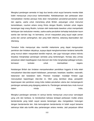 Mengikut pandangan semesta ini bagi dua benda untuk wujud bersama mereka tidak
boleh mempunyai unsur-unsur berkontradiksi. Ketidaksamaan dan perbezaan akan
menyebabkan mereka percaya India akan menyaksikan perubahan-perubahan sosial
dan agama, usaha untuk menentang pihak British, perjuangan untuk menuntut
kemerdekaan, rusuhan antara orang Hindu dengan Muslim, tuntutan untuk negara
berasingan bagi orang Muslim, tuntutan oleh kasta-kasta bawahan untuk memperbaiki
kehidupan dan kedudukan mereka, usaha-usaha perubahan terhadap kedudukan kaum
wanita dan lain-lain lagi. Ini bermakna, ciri-ciri masyarakat yang wujud sejak zaman
purba dan zaman pertengahan, dan yang telah diterima, sekarang dipersoalkan dan
ditentang.


Tamadun India mempunyai atau memiliki mekanisme yang dapat menguruskan
pemikiran dan tindakan rakyatnya, supaya dapat mengharmoniskan tendensi berkonflik
yang muncul dalam masyarakat bersifat majmuk, dan juga hubungan antara individu
terpaksa menghadapi pandangan semesta yang bertentangan. Konsep atau prinsip
perpaduan dalam kepelbagaian mula diancam dan India menghadapi pelbagai tuntutan,
termasuk            tuntutan          untuk           memisahkan              negara.


Kedatangan British dan tindakan memperkenalkan pendidikan Inggeris di India telah
menyebarkan idea-idea seperti kebebasan, persamaan, kesetiaan, keadilan, rasionaliti,
kebenaran    dan   kesedaran   batin. Peranan   mubaligh-    mubaligh   Kristian    juga
menunjukkan kepentingan nilai-nilai ini. Oleh yang demikian sikap, perspektif,
kepercayaan dan pemikiran orang India melalui perubahan utama dan mempengaruhi
pandangan semesta yang dipegang selama itu. Pandangan semesta baru mula muncul
dalam                      minda                     orang                         India.


Mengikut pandangan semesta ini semua benda mempunyai unsur-unsur semulajadi
yang unik dan berbeza. la menekankan bahawa terdapat perbezaan mutlak antara
benda-benda yang boleh wujud secara berasingan atau mengadakan hubungan
dengan benda-benda lain. Ada kemungkinan benda-benda ini boleh wujud bersama
sekiranya tidak ada konflik atau pertentangan antara mereka. Jadi perpaduan dilihat

                                        103
 