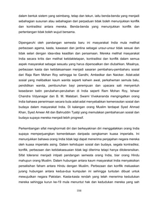 dalam bentuk sistem yang seimbang, tetap dan tekun. iaitu benda-benda yang menjadi
sebahagian susunan atau sebahagian dari perpaduan tidak boleh menunjukkan konflik
dan kontradiksi antara mereka. Benda-benda yang menunjukkan konflik dan
pertentangan tidak boleh wujud bersama.


Dipengaruhi oleh pandangan semesta baru ini masyarakat India mula melihat
perbezaan agama, kasta, kawasan dan jantina sebagai unsur-unsur tidak sesuai dan
tidak selari dengan idea-idea keadilan dan persamaan. Mereka melihat masyarakat
India secara kritis dan melihat ketidaktetapan, kontradiksi dan konflik dalam semua
aspek masyarakat sebagai sesuatu yang harus dipersoalkan dan diubahkan. Misalnya,
perbezaan kasta dan ketidaksamaan menjadi sasaran pembaharu-pembaharu sosial
dari Raja Ram Mohan Roy sehingga ke Gandhi, Ambedkar dan Naicker. Adat-adat
sosial yang melibatkan kaum wanita seperti kahwin awal, perkahwman semula balu,
pendidikan wanita, pembunuhan bayi perempuan dan upacara sati menyentuh
kesedaran batin perubahan-perubahan di India seperti Ram Mohan Roy, Ishwar
Chandra Vidyanagar dan B. M. Malabari. Swami Vivekananda mengingatkan orang
India bahawa penerimaan secara buta adat-adat menyebabkan kemerosotan sosial dan
budaya dalam masyarakat India. Di kalangan orang Muslim terdapat Syed Ahmad
Khan, Syed Ameer Alt dan Bahruddin Tyabji yang memulakan pembaharuan sosial dan
budaya supaya mereka menjadi lebih progresif.


Perkembangan sifat menghormati diri dan berkeyakinan diri menggalakkan orang India
supaya memperjuangkan kemerdekaan daripada cengkaman kuasa imperialis. Ini
menunjukkan bahawa orang India tidak lagi dapat menerima penjajahan negara mereka
oleh kuasa imperialis asing. Dalam kehidupan sosial dan budaya, segala kontradiksi,
konflik, perbezaan dan ketidaksesuaian tidak lagi diterima tetapi hanya ditoleransikan.
Sifat toleransi menjadi intipati pandangan semesta orang India, biar orang Hindu
mahupun orang Muslim. Dalam hubungan antara kaum masyarakat India menyaksikan
perselisihan faham antara Hindu dengan Muslim. Perbezaan dan konflik meluaskan
jurang hubungan antara kedua-dua kumpulan ini sehingga tuntutan dibuat untuk
mewujudkan negara Pakistan. Kasta-kasta rendah yang telah menerima kedudukan
mereka sehingga kurun ke-19 mula menuntut hak dan kedudukan mereka yang sah

                                          104
 