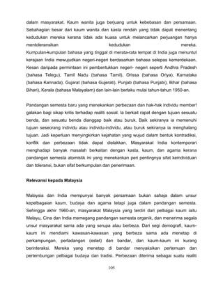 dalam masyarakat. Kaum wanita juga berjuang untuk kebebasan dan persamaan.
Sebahagian besar dari kaum wanita dan kasta rendah yang tidak dapat menentang
kedudukan mereka kerana tidak ada kuasa untuk melancarkan perjuangan hanya
mentoleransikan                            kedudukan                            mereka.
Kumpulan-kumpulan bahasa yang tinggal di merata-rata tempat di India juga menuntut
kerajaan India mewujudkan negeri-negeri berdasarkan bahasa selepas kemerdekaan.
Kesan daripada permintaan ini pembentukkan negeri- negeri seperti Andhra Pradesh
(bahasa Telegu), Tamil Nadu (bahasa Tamil), Orissa (bahasa Oriya), Karnataka
(bahasa Kannada), Gujarat (bahasa Gujerati), Punjab (bahasa Punjabi), Bihar (bahasa
Bihari), Kerala (bahasa Malayalam) dan lain-lain berlaku mulai tahun-tahun 1950-an.


Pandangan semesta baru yang menekankan perbezaan dan hak-hak individu member!
galakan bagi sikap kritis terhadap realiti sosial. la berkait rapat dengan tujuan sesuatu
benda, dan sesuatu benda dianggap baik atau buruk. Baik sekiranya ia memenuhi
tujuan seseorang individu atau individu-individu, atau buruk sekiranya ia menghalang
tujuan. Jadi keperluan menyingkirkan kejahatan yang wujud dalam bentuk kontradiksi,
konflik dan perbezaan tidak dapat dielakkan. Masyarakat India kontemporari
menghadapi banyak masalah berkaitan dengan kasta, kaum, dan agama kerana
pandangan semesta atomistik ini yang menekankan peri pentingnya sifat keindividuan
dan toleransi, bukan sifat berkumpulan dan penerimaan.


Relevansi kepada Malaysia


Malaysia dan India mempunyai banyak persamaan bukan sahaja dalam unsur
kepelbagaian kaum, budaya dan agama tetapi juga dalam pandangan semesta.
Sehingga akhir 1960-an, masyarakat Malaysia yang terdiri dari pelbagai kaum iaitu
Melayu, Cina dan India memegang pandangan semesta organik, dan menerima segala
unsur masyarakat sama ada yang serupa atau berbeza. Dari segi demografi, kaum-
kaum ini mendiami kawasan-kawasan yang berbeza sama ada menetap di
perkampungan, perladangan (estet) dan bandar, dan kaum-kaum ini kurang
berinteraksi. Mereka yang      menetap di       bandar   menyaksikan    pertemuan    dan
pertembungan pelbagai budaya dan tradisi. Perbezaan diterima sebagai suatu realiti

                                          105
 