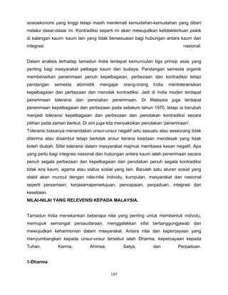 sosioekonomi yang tinggi tetapi masih menikmati kemudahan-kemudahan yang diberi
melalui dasar-dasar ini. Kontradiksi seperti ini akan mewujudkan ketidaktentuan psikik
di kalangan kaum- kaum lain yang tidak bersesuaian bagi hubungan antara kaum dan
integrasi                                                                    nasional.


Dalam analisis terhadap tamadun India terdapat kemunculan tiga prinsip asas yang
penting bagi masyarakat pelbagai kaum dan budaya. Pandangan semesta organik
membenarkan penerimaan penuh kepelbagaian, perbezaan dan kontradiksi tetapi
pandangan    semesta    atomistik   mengajar    orang-orang   India   mentoleransikan
kepelbagaian dan perbezaan dan menolak kontradiksi. Jadi di India moden terdapat
penerimaan toleransi dan penoiaksn penerimaan. Di Malaysia juga terdapat
penerimaan kepelbagaian dan perbezaan pada sebelum tahun 1970, tetapi ia berubah
menjadi toleransi kepelbagaian dan perbezaan dan penolakan kontradiksi secara
pilihan pada zaman berikut. Di sini juga kita menyaksikan penolakan 'penerimaan'.
Toleransi biasanya menandakan unsur-unsur negatif iaitu sesuatu atau seseorang tidak
diterima atau disambut tetapi bertolak ansur kerana keadaan mendesak yang tidak
boleh diubah. Sifat toleransi dalam masyarakat majmuk membawa kesan negatif. Apa
yang perlu bagi integrasi nasional dan hubungan antara kaum ialah penerimaan secara
penuh segala perbezaan dan kepelbagaian dan penolakan penuh segala kontradiksi
tidak kira kaum, agama atau status sosial yang lain. Barulah satu aturan sosial yang
stabil akan muncul dengan nilai-nilai individu, kumpulan, masyarakat dan nasional
seperti persamaan, kerjasamapersetujuan, pencapaian, perpaduan, integrasi dan
kesetiaan.
NILAI-NILAI YANG RELEVENSI KEPADA MALAYSIA.


Tamadun India menekankan beberapa nilai yang penting untuk membentuk individu,
memupuk semangat persaudaraan, menggalakkan sifat bertanggungjawab dan
mewujudkan keharmonian dalam masyarakat. Antara nilai dan kepercayaan yang
menyumbangkan kepada unsur-unsur tersebut ialah Dharma, kepercayaan kepada
Tuhan,         Karma,          Ahimsa,         Satya,         dan          Perpaduan.


1-Dharma

                                         107
 