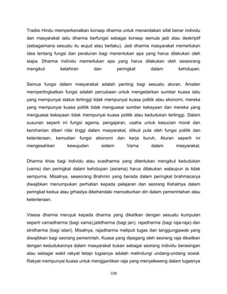 Tradisi Hindu memperkenalkan konsep dharma untuk menandakan sifat benar individu
dan masyarakat iaitu dharma berfungsi sebagai konsep semula jadi atau deskriptif
(sebagaimana sesuatu itu wujud atau berlaku). Jadi dharma masyarakat memerlukan
idea tentang fungsi dan peraturan bagi menentukan apa yang harus dilakukan oleh
siapa. Dharma individu memerlukan apa yang harus dilakukan oleh seseorang
mengikut        kelahiran            dan         peringkat         dalam           kehidupan.


Semua fungsi dalam masyarakat adalah penting bagi sesuatu aturan. Amalan
mempertingkatkan fungsi adalah percubaan untuk mengedarkan sumber kuasa iaitu
yang mempunyai status tertinggi tidak mempunyai kuasa politik atau ekonomi, mereka
yang mempunyai kuasa politik tidak menguasai sumber kekayaan dan mereka yang
menguasai kekayaan tidak mempunyai kuasa politik atau kedudukan tertinggi. Dalam
susunan seperti ini fungsi agama, pengajaran, usaha untuk kesucian moral dan
kerohanian diberi nilai tinggi dalam masyarakat, diikuti pula oleh fungsi politik dan
ketenteraan,   kemudian     fungsi   ekonomi     dan    kerja   buruh.   Aturan   seperti   ini
mengesahkan        kewujudan           sistem          Varna       dalam          masyarakat.


Dharma khas bagi individu atau svadharma yang ditentukan mengikut kedudukan
(varna) dan peringkat dalam kehidupan (asrama) harus dilakukan walaupun ia tidak
sempurna. Misalnya, seseorang Brahmin yang berada dalam peringkat brahmacarya
diwajibkan menumpukan perhatian kepada pelajaran dan seorang Kshatriya dalam
peringkat kedua atau grhastya dikehendaki menceburkan diri dalam pemerintahan atau
ketenteraan.


Visesa dharma merujuk kepada dharma yang dikaitkan dengan sesuatu kumpulan
seperti vamadharma (bagi vama),jatidharma (bagi jan), rajadharma (bagi raja-raja) dan
stridharma (bagi isteri). Misalnya, rajadharma meliputi tugas dan tanggungjawab yang
diwajibkan bagi seorang pemerintah. Kuasa yang dipegang oleh seorang raja dikaitkan
dengan kedudukannya dalam masyarakat bukan sebagai seorang individu berasingan
atau sebagai wakil rakyat tetapi tugasnya adalah melindungi undang-undang sosial.
Rakyat mempunyai kuasa untuk menggantikan raja yang menyeleweng dalam tugasnya

                                           108
 