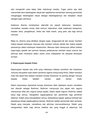 iaitu mengambil cukai tetapi tidak melindungi mereka. Tugas utama raja ialah
memerintah demi kebahagiaan rakyat dan rajadharma memerlukan seorang pemerintah
menganggap kebahagiaan rakyat sebagai kebahagiaannya dan kebajikan rakyat
sebagai tugas utamanya.


Sadharna   dharma      menekankan    sifat-sifat   am   seperti   kebenaran,   kesabaran,
memaafkan, kawalan minda, tidak mencuri, kebersihan, tidak melakukan kekejaman,
kawalan deria, pengetahuan, ikhlas dan tidak marah, yang perlu ada bagi semua
manusia.


Maka itu, dharma yang dikaitkan dengan tugas. tanggungia^-ab dan aturan member!
makna kepada kehidupan manusia iaitu member! individu identiti dan makna kepada
peranannya dalam kehidupan keseluruhan. Manusia tidak mempunyai pilihan bahkan
tugas-tugas spesitik dan jaminan bahawa perlakuannya memberi kesan kosrruk dan
akhirnya akan membantu dalam usaha untuk melepaskan diri daripada kehidupan
duniawi.


2- Kepercayaan kepada Tuhan


Kepercayaan kepada satu entiti yang melampaui batasan pemikiran dan kesedaran
manusia merupakan asas sistem pemikiran agama orang-orang Hindu. Dalam tamadun
India kita dapat lihat setakat manakah konsep ketuhanan itu penting dengan merujuk
kepada       tradisi      falsafah        mereka         sejak        Zaman        Vedik.


Dalam karya-karya Upanishad konsep ketuhanan telah dipelopori secara mendalam
dan dikenali sebagai Brahman. Brahman mempunyai dua aspek iaitu saguna
(mempunyai sifat) dan nirguna (tanpa aspek). Dalam aspek saguna, Brahman adalah
ketua bagi semua, mengetahui segala-galanya dan pemerintah bagi pemikiran
dalaman. Dialah yang menyebabkan semua, daripadanya segala- galanya berhasil dan
kepadanya sahaja segala-galanya bersatu. Brahman adalah pemerintah alam semesta,
Dialah yang mencipta, memelihara dan akhirnya memusnahkannya. Dialah yang
mengarahkan takdir bagi semua makhluk dan yang tinggal di dalamnya. Dia

                                           109
 
