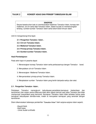 TAJUK 2             KONSEP ASAS DAN PRINSIP TAMADUAN ISLAM



                                            SINOPSIS
       Secara keseluruhan bab ini membicarakan kelahiran Tamadun Islam, konsep dan
       matlamat, ciri-ciri serta sifat Tamadun Islam. Selain itu,bab ini membincangkan
       tentang sumber-sumber Tamadun Islam serta tokoh-tokoh ilmuan Islam.



Unit ini mengandungi lima tajuk:

       2.1: Pengertian Tamadun Islam .
       2.2: Ciri-ciri Tamadun Islam.
       2.3: Matlamat Tamadun Islam.
       2.4: Prinsip-prinsip Tamadun Islam.
       2.5: Sumber-sumber Tamadun Islam.

Hasil Pembelajaran

Pada akhir tajuk ini peserta dapat:

       1. Menerangkan konsep Tamadun Islam serta perbezaannya dengan Tamadun             barat.

       2. Menyatakan ciri-ciri Tamadun Islam

       3. Menerangkan Matlamat Tamadun Islam.

       4. Menyenaraikan prinsip-prinsip Tamadun Islam.

       5. Menjelaskan sumber Tamadun Islam yang terdiri daripada wahyu dan akal.


2.1: Pengertian Tamadun Islam .

Perkataan Tamadun merangkumi kebudayaan,peradaban,kemajuan (kebendaan dan
kerohanian) dan sopan santun.Manusia tidak akan dapat mencari satu etika Tamadun jika tidak
mempunyai masyarakat yang bermoral. Kemajuan Tamadun Islam tidak terbatas hanya pada
kemajuan kebudayaan semata-mata, malah ia merupakan kemajuan yang serentak dengan
kerohanian.

Disini dikemukakan beberapa pentakrifan “Tamadun Islam” oleh sarjana-sarjana Islam seperti;

       -Sayyid Qutb
       -Said hawa
       - Umar Audah ai-Khatib

                                               11
 