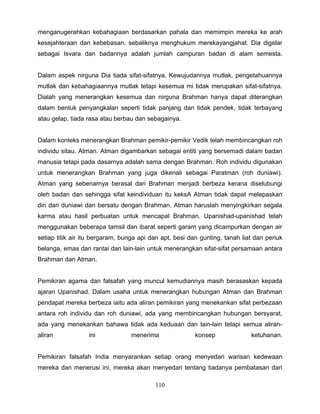 menganugerahkan kebahagiaan berdasarkan pahala dan memimpin mereka ke arah
kesejahteraan dan kebebasan, sebaliknya menghukum merekayangjahat. Dia digelar
sebagai Isvara dan badannya adalah jumlah campuran badan di alam semesta.


Dalam aspek nirguna Dia tiada sifat-sifatnya. Kewujudannya mutlak, pengetahuannya
mutlak dan kebahagiaannya mutlak tetapi kesemua mi tidak merupakan sifat-sifatnya.
Dialah yang menerangkan kesemua dan nirguna Brahman hanya dapat diterangkan
dalam bentuk penyangkalan seperti tidak panjang dan tidak pendek, tidak terbayang
atau gelap, tiada rasa atau berbau dan sebagainya.


Dalam konteks menerangkan Brahman pemikir-pemikir Vedik telah membincangkan roh
individu sitau. Atman. Atman digambarkan sebagai entiti yang bersemadi dalam badan
manusia tetapi pada dasarnya adalah sama dengan Brahman. Roh individu digunakan
untuk menerangkan Brahman yang juga dikenali sebagai Paratman (roh duniawi).
Atman yang sebenarnya berasal dari Brahman menjadi berbeza kerana diselubungi
oleh badan dan sehingga sifat keindividuan itu keksA Atman tidak dapat melepaskan
diri dari duniawi dan bersatu dengan Brahman. Atman haruslah menyingkirkan segala
karma atau hasil perbuatan untuk mencapal Brahman. Upanishad-upanishad telah
menggunakan beberapa tamsil dan ibarat seperti garam yang dicampurkan dengan air
setiap titik air itu bergaram, bunga api dan apt, besi dan gunting, tanah liat dan periuk
belanga, emas dan rantai dan lain-lain untuk menerangkan sifat-sifat persamaan antara
Brahman dan Atman.


Pemikiran agama dan falsafah yang muncul kemudiannya masih berasaskan kepada
ajaran Upanishad. Dalam usaha untuk menerangkan hubungan Atman dan Brahman
pendapat mereka berbeza iaitu ada aliran pemikiran yang menekankan sifat perbezaan
antara roh individu dan roh duniawi, ada yang membincangkan hubungan bersyarat,
ada yang menekankan bahawa tidak ada keduaan dan lain-lain tetapi semua aliran-
aliran            ini             menerima               konsep              ketuhanan.


Pemikiran falsafah India menyarankan setiap orang menyedari warisan kedewaan
mereka dan menerusi ini, mereka akan menyedari tentang tiadanya pembatasan dari

                                          110
 