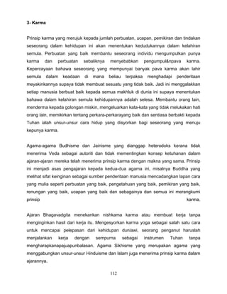 3- Karma


Prinsip karma yang merujuk kepada jumlah perbuatan, ucapan, pemikiran dan tindakan
seseorang dalam kehidupan ini akan menentukan kedudukannya dalam kelahiran
semula. Perbuatan yang baik membantu seseorang individu mengumpulkan punya
karma     dan   perbuatan      sebaliknya   menyebabkan          pengumpul&npava     karma.
Kepercayaan bahawa seseorang yang mempunyai banyak pava karma akan lahir
semula     dalam     keadaan   di   mana    beliau    terpaksa    menghadapi   penderitaan
meyakinkannya supaya tidak membuat sesuatu yang tidak baik. Jadi ini menggalakkan
setiap manusia berbuat baik kepada semua makhluk di dunia ini supaya menentukan
bahawa dalam kelahiran semula kehidupannya adalah selesa. Membantu orang lain,
menderma kepada golongan miskin, mengeluarkan kata-kata yang tidak melukakan hati
orang lain, memikirkan tentang perkara-perkarayang baik dan sentiasa berbakti kepada
Tuhan ialah unsur-unsur cara hidup yang disyorkan bagi seseorang yang menuju
kepunya karma.


Agama-agama Budhisme dan Jainisme yang dianggap heterodoks kerana tidak
menerima Veda sebagai autoriti dan tidak mementingkan konsep ketuhanan dalam
ajaran-ajaran mereka telah menerima prinsip karma dengan makna yang sama. Prinsip
ini menjadi asas pengajaran kepada kedua-dua agama ini, misalnya Buddha yang
melihat sifat keinginan sebagai sumber penderitaan manusia mencadangkan lapan cara
yang mulia seperti perbuatan yang baik, pengetahuan yang baik, pemikiran yang baik,
renungan yang baik, ucapan yang baik dan sebagainya dan semua ini merangkumi
prinsip                                                                              karma.


Ajaran Bhagavadgita menekankan nishkama karma atau membuat kerja tanpa
menginginkan hasil dari kerja itu. Mengesyorkan karma yoga sebagai salah satu cara
untuk mencapai pelepasan dari kehidupan duniawi, seorang penganut haruslah
menjalankan        kerja   dengan    sempurna        sebagai     instrumen   Tuhan    tanpa
mengharapkanapajuapunbalasan. Agama Sikhisme yang merupakan agama yang
menggabungkan unsur-unsur Hinduisme dan Islam juga menerima prinsip karma dalam
ajarannya.

                                            112
 