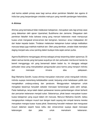 Jadi karma adalah prinsip asas bagi semua aliran pemikiran falsafah dan agama di
India biar yang berpandangan ortodoks mahupun yang memilih pandangan hetorodoks.


4- Ahimsa


Ahimsa yang bermaksud tidak melakukan kekejaman, merupakan satu lagi prinsip asas
yang dtekankan oleh ajaran Upanishad, Buddhisme dan Jainisme. Ditegaskan oleh
pemikiran falsafah India bahawa orang yang mencari kebenaran mesti mempunyai
kuasa untuk mengawal emosi-emosi dan keinginan, beransur- ansur melepaskan diri
dari ikatan kepada badan. Tindakan melakukan kekejaman bukan sahaja melibatkan
manusia tetapi juga makhluk-makhluk lain. Oleh yang demikian, amalan tidak memakan
daging menjadi satu unsur penting dalam budaya India sejak zaman purba.


Agama Buddhisme menganggap ahimsa sebagai prinsip terpenting dalam ajarannya. Di
dalam semua benda yang bernyawa wujudnya roh dan perbuatan membunuh benda itu
bererti mengganggu roh yang bersemadi dalam badan itu. Ini dianggap sebagai
perbuatan dosa yang menyebabkan pengumpulan pava karma yang menjauh individu
dari           mencapai               nirvana           atau              pelepasan.


Bagi Mahatma Gandhi, kuasa ahimsa merupakan instrumen untuk mengubah individu-
individu supaya menentang ketidakadilan sosial, berjuang untuk kebebasan politik dan
mengekalkan    undang-undang    dan   peraturan.   Menggunakan    kekejaman    untuk
mengatasi lawannya hanyalah sekadar mencapai kemenangan pada zahir sahaja.
Pada hakikatnya, ianya kalah dalam perlawanan kerana perkembangan rohani terhenti
dan pencarian kebenaran menjadi sukar. Sebenarnya, pihak lawan merupakan kuasa-
kuasa kekejaman yang wujud dalam diri manusia. Menurut Mahatma Gandhi, beliau
mengesyorkan melayan musuh luar dengan kasih sayang dan simpati kerana mereka
merupakan mangsa kuasa- kuasa jahat. Seseorang haruslah melawan dan menguasai
musuh dalaman seperti hawa nafsu dan emosi-emosi supaya dapat mencapai
ketenangan        dan         jelas       untuk       memahami            kebenaran.



                                        113
 