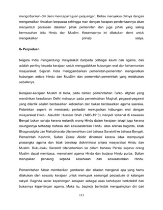 mengorbankan diri demi mencapai tujuan perjuangan. Beliau menyeksa dirinya dengan
mengamalkan tindakan berpuasa sehingga man dengan harapan penderitaannya akan
menyentuh perasaan dalaman pihak pemerintah dan juga pihak yang saling
bermusuhan iaitu Hindu dan Muslim. Kesemuanya ini dilakukan demi untuk
mengekalkan                              prinsip                            satya.


6- Perpaduan


Negara India mengandungi masyarakat daripada pelbagai kaum dan agama, dan
adalah penting kepada kerajaan untuk menggalakkan hubungan erat dan keharmonian
masyarakat. Sejarah India menggambarkan pemerintah-pemerintah mengeratkan
hubungan antara Hindu dan MusSim dan pemerintah-pemerintah yang melakukan
sebaliknya.


Kerajaan-kerajaan Muslim di India, pada zaman pemerintahan Turko- Afghan yang
mendirikan kesultanan Delhi mahupun pada pemerintahan Mughal, pegawai-pegawai
yang dilantik adalah berdasarkan kebolehan dan bukan berdasarkan agama saereka.
Pelantikan seperti ini membantu pentadbir mewujudkan hdbungan erat dengan
masyarakat Hindu. Alauddin Hussain Shah (1493-1513) menjadi terkenal di kawasan
Bengal bukan sahaja kerana melantik orang Hindu dalam kerajaan tetapi juga kerana
naungannya terhadap bahasa dan kesusasteraan Hindu. Atas arahan baginda, kitab
Bhagavadgita dan Mahabharata diterjemahkan dari bahasa Sanskrit ke bahasa Bengali.
Pemerintah Kashmir, Sultan Zainal Abidin dihormati kerana tidak mempunyai
prasangka agama dan tidak bersikap diskriminasi antara masyarakat Hindu dan
Muslim. Buku-buku Sanskrit diterjemahkan ke dalam bahasa Persia supava orang
Muslim dapat membaca, memahami agama Hindu dan budaya Hindu purba. Sultan
merupakan      penaung    kepada     keseniaan     dan    kesusasteraan    Hindu.


Pemerintahan Akbar memberikan gambaran dan teladan mengenai apa yang hams
dilakukan oleh sesuatu kerajaan untuk memupuk semangat perpaduan di kalangan
rakyat. Baginda sedar kepentingan kerajaan sebagai asas kehidupan berkolektif dan
bukannya kepentingan agama. Maka itu, baginda bertindak mengasingkan diri dari

                                       115
 