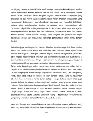 tradisi yang menerima sistem Khalifah Arab sebagai kuasa atau ketua kerajaan Muslim.
Akbar menekankan konsep kerajaan sekular dan tanpa unsur perkauman. Sebaik
sahaja Akbar menerajui takhta kerajaan baginda membatalkan cukaijizayah yang
dikenakan ke atas rakyat bukan beragama Islam. Antara tindakan-tindakan lain yang
menunjukkan kejujurannya menyatupadukan rakyatnya dan mengakui kebebasan
individu   ialah   mengharamkan     institusi   perhambaan   serta   menggalakkan     sifat
persamaan rakyat disisi undang-undang tidak kira kedudukan kelas, kasta atau agama.
Semua perkhidmatan kerajaan, sivil dan ketenteraan, dibuka untuk Hindu dan Muslim.
Kahwin campur antara ahli-ahli keluarga diraja Mughal dan putera-puteri Rajput
digalakkan sebagai cara mewujudkan semangat persaudaraan antara Hindu dengan
Muslim.


Melaluinya juga, sumbangan dan bantuan diberikan kepada masyarakat Hindu, sadhu-
sadhu dan pundit-pundit Hindu dan disokong oleh kerajaan seperti ulama-ulama
Muslim. Geran-geran kewangan diberikan kepada mandir sebagaimana peruntukan
diberi kepada institusi masjid. Tindakan juga diambil terhadap sati, iaitu suatu tradisi si
balu [wanita] akan membakar dirinya bersama mayat mendiang suaminya, walaupun ia
melibatkan adat Hindu atas alasan ia tindakan tidak berperikemanusiaan.
Akbar sedar kepentingan untuk mewujudkan suatu budaya am dan dalam hal ini,
baginda cuba menggalakkan penggunaan satu bahasa am. Bahasa Urdu merupakan
bahasa yang digunakan oleh orang-orang Muslim dan bahasa Hindi oleh orang-orang
Hindi, tetapi asas kedua-dua bahasa ini ialah bahasa Persia. Maka itu keutamaan
diberikan kepada bahasa Persia bukan sahaja sebagai bahasa rasmi tetapi juga
sebagai bahasa pertuturan. Arahan diberi oleh kerajaan supaya semua akaun rasmi
disimpan dalam bahasa ini dan semua komunikasi haruslah dijalankan melalui bahasa
Persia. Buat kali pertamanya di India, kerajaan membina banyak sekolah dengan
pelajar-pelajar Muslim dan Hindu diajar melalui bahasa Persia. Tindakan ini boleh
disamakan dengan usaha Maharaja Cina Shih Huang Ti dalam kurun sebelum masehi
yang memperkenalkan bahasa Mandarin sebagai bahasa am.


Idea satu budaya am menggalakkannya memperkenalkan sukatan pelajaran yang
sama bagi semua sekolah sekular. Sukatan pelajaran am mengandungi kesusasteraan

                                            116
 