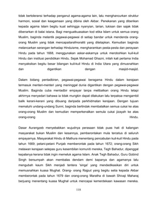 tidak bertoleransi terhadap penganut agama-agama lain, lalu menghancurkan struktur
harmoni, sosial dan keagamaan yang dibina oleh Akbar. Penekanan yang diberikan
kepada agama Islam begitu kuat sehingga nyanyian, tarian, lukisan dan sajak tidak
dibenarkan di balai istana. Bagi menguatkuasakan kod etika Islam untuk semua orang
Muslim, baginda melantik pegawai-pegawai di setiap bandar untuk mendenda orang-
orang Muslim yang tidak mencapaitarafmoraliti yang ditetapkan. Kemudian baginda
melancarkan serangan terhadap Hinduisme, mengharamkan pesta-pesta dan perayaan
Hindu pada tahun 1668, menggunakan askar-askarnya untuk merobohkan kuil-kuil
Hindu dan institusi pendidikan Hindu. Sejak Mohamad Ghazni, inilah kali pertama India
menyaksikan begitu besar bilangan kuil-kuil Hindu di India Utara yang dimusnahkan
dan                 digantikan                 dengan                  masjid-masjid.


Dalam bidang pentadbiran, pegawai-pegawai beragama Hindu dalam kerajaan
termasuk menteri-menteri yang meninggal dunia digantikan dengan pegawai-pegawai
Muslim. Baginda cuba mentadbir empayar tanpa melibatkan orang Hindu tetapi
akhirnya menyedari bahawa ia tidak mungkin dapat dilakukan lalu terpaksa mengambil
balik kerani-kerani yang dibuang daripada perkhidmatan kerajaan. Dengan tujuan
mematuhi undang-undang Sunni, baginda bertindak membatalkan semua cukai ke atas
orang-orang Muslim dan kemudian memperkenalkan semula cukai jizayah ke atas
orang-orang                                                                   Hindu.


Dasar Aurangzeb menyebabkan wujudnya perasaan tidak puas hati di kalangan
masyarakat bukan Muslim dan kesannya, pemberontakan mula tercetus di seluruh
empayarnya. Masyarakat Hindu di Mathura menentang pencabulan kuil-kuil Hindu pada
tahun 1669; petani-petani Punjab memberontak pada tahun 1672; orang-orang Sikh
melawan kerajaan selepas guru kesembilan komuniti mereka, Tegh Bahadur, dipenggal
kepalanya kerana tidak ingin memeluk agama Islam. Anak Tegh Bahadur, Guru Gobind
Singh bersumpah akan membalas dendam demi bapanya dan agamanya lalu
mengubah kaum Sikh menjadi tentera 'singa' yang mendedikasikan diri untuk
memusnahkan kuasa Mughal. Orang- orang Rajput yang begitu setia kepada Akbar
memberontak pada tahun 1679 dan orang-orang Maratha di bawah Shivaji Maharaj
berjuang menentang kuasa Mughal untuk mencapai kemerdekaan kawasan mereka.

                                        118
 