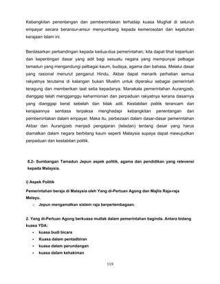Kebangkitan penentangan dan pemberontakan terhadap kuasa Mughal di seluruh
empayar secara beransur-ansur menyumbang kepada kemerosotan dan kejatuhan
kerajaan Islam ini.


Berdasarkan perbandingan kepada kedua-dua pemerintahan, kita dapat lihat keperluan
dan kepentingan dasar yang adil bagi sesuatu negara yang mempunyai pelbagai
tamadun yang mengandungi pelbagai kaum, budaya, agama dan bahasa. Melalui dasar
yang rasional menurut penganut Hindu, Akbar dapat menarik perhatian semua
rakyatnya terutama di kalangan bukan Muslim untuk diperakui sebagai pemerintah
teragung dan memberikan taat setia kepadanya. Manakala pemerintahan Aurangzeb,
dianggap telah mengganggu keharmonian dan perpaduan rakyatnya kerana dasarnya
yang dianggap berat sebelah dan tidak adil. Kestabilan politik terancam dan
kerajaannya        sentiasa   terpaksa   menghadapi   kebangkitan   penentangan   dan
pemberontakan dalam empayar. Maka itu, perbezaan dalam dasar-dasar pemerintahan
Akbar dan Aurangzeb menjadi pengajaran (teladan) tentang dasar yang harus
diamalkan dalam negara berbilang kaum seperti Malaysia supaya dapat mewujudkan
perpaduan dan kestabilan politik.



8.2- Sumbangan Tamadun Jepun aspek politik, agama dan pendidikan yang relevensi
kepada Malaysia.


i) Aspek Politik

Pemerintahan beraja di Malaysia oleh Yang di-Pertuan Agong dan Majlis Raja-raja
Melayu.
   o   Jepun mengamalkan sistem raja berperlembagaan.


2. Yang di-Pertuan Agong berkuasa mutlak dalam pemerintahan baginda. Antara bidang
kuasa YDA:
   •   kuasa budi bicara
   •   Kuasa dalam pentadbiran
   •   kuasa dalam perundangan
   •   kuasa dalam kehakiman

                                            119
 