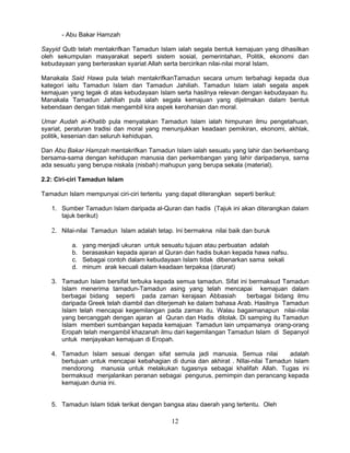 - Abu Bakar Hamzah

Sayyid Qutb telah mentakrifkan Tamadun Islam ialah segala bentuk kemajuan yang dihasilkan
oleh sekumpulan masyarakat seperti sistem sosial, pemerintahan, Politik, ekonomi dan
kebudayaan yang berteraskan syariat Allah serta bercirikan nilai-nilai moral Islam.

Manakala Said Hawa pula telah mentakrifkanTamadun secara umum terbahagi kepada dua
kategori iaitu Tamadun Islam dan Tamadun Jahiliah. Tamadun Islam ialah segala aspek
kemajuan yang tegak di atas kebudayaan Islam serta hasilnya relevan dengan kebudayaan itu.
Manakala Tamadun Jahiliah pula ialah segala kemajuan yang dijelmakan dalam bentuk
kebendaan dengan tidak mengambil kira aspek kerohanian dan moral.

Umar Audah ai-Khatib pula menyatakan Tamadun Islam ialah himpunan ilmu pengetahuan,
syariat, peraturan tradisi dan moral yang menunjukkan keadaan pemikiran, ekonomi, akhlak,
politik, kesenian dan seluruh kehidupan.

Dan Abu Bakar Hamzah mentakrifkan Tamadun Islam ialah sesuatu yang lahir dan berkembang
bersama-sama dengan kehidupan manusia dan perkembangan yang lahir daripadanya, sarna
ada sesuatu yang berupa niskala (nisbah) mahupun yang berupa sekala (material).

2.2: Ciri-ciri Tamadun Islam

Tamadun Islam mempunyai ciri-ciri tertentu yang dapat diterangkan seperti berikut:

   1. Sumber Tamadun Islam daripada al-Quran dan hadis (Tajuk ini akan diterangkan dalam
      tajuk berikut)

   2. Nilai-nilai Tamadun Islam adalah tetap. Ini bermakna nilai baik dan buruk

          a.   yang menjadi ukuran untuk sesuatu tujuan atau perbuatan adalah
          b.   berasaskan kepada ajaran al Quran dan hadis bukan kepada hawa nafsu.
          c.   Sebagai contoh dalam kebudayaan Islam tidak dibenarkan sama sekali
          d.   minum arak kecuali dalam keadaan terpaksa (darurat)

   3. Tamadun Islam bersifat terbuka kepada semua tamadun. Sifat ini bermaksud Tamadun
      Islam menerima tamadun-Tamadun asing yang telah mencapai kemajuan dalam
      berbagai bidang seperti pada zaman kerajaan Abbasiah           berbagai bidang ilmu
      daripada Greek telah diambil dan diterjemah ke dalam bahasa Arab. Hasilnya Tamadun
      Islam telah mencapai kegemilangan pada zaman itu. Walau bagaimanapun nilai-nilai
      yang bercanggah dengan ajaran al Quran dan Hadis ditolak. Di samping itu Tamadun
      Islam memberi sumbangan kepada kemajuan Tamadun lain umpamanya orang-orang
      Eropah telah mengambil khazanah ilmu dari kegemilangan Tamadun Islam di Sepanyol
      untuk menjayakan kemajuan di Eropah.

   4. Tamadun Islam sesuai dengan sifat semula jadi manusia. Semua nilai            adalah
      bertujuan untuk mencapai kebahagian di dunia dan akhirat . NIlai-nilai Tamadun Islam
      mendorong manusia untuk melakukan tugasnya sebagai khalifah Allah. Tugas ini
      bermaksud menjalankan peranan sebagai pengurus, pemimpin dan perancang kepada
      kemajuan dunia ini.


   5. Tamadun Islam tidak terikat dengan bangsa atau daerah yang tertentu. Oleh

                                             12
 