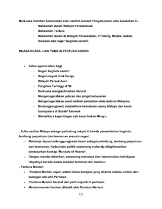 Berkuasa memberi keampunan atas nasihat Jemaah Pengampunan atas kesalahan di..
          ▫   Mahkamah Awam Wilayah Persekutuan
          ▫   Mahkamah Tentera
          ▫   Mahkamah Awam di Wilayah Persekutuan, P.Pinang, Melaka, Sabah,
              Sarawak dan negeri baginda sendiri.


KUASA-KUASA LAIN YANG di-PERTUAN AGONG




   •   Ketua agama Islam bagi
          ▫   Negeri baginda sendiri
          ▫   Negeri-negeri tidak beraja
          ▫   Wilayah Persekutuan
          ▫   Panglima Tertinggi ATM
          ▫   Berkuasa mengisytiharkan darurat
          ▫   Menganugerahkan gelaran dan pingat kebesaran
          ▫   Menganugerahkan surat watikah pelantikan duta-duta ke Malaysia
          ▫   Bertanggungjawab memelihara kedudukan orang Melayu dan kaum
              bumiputera di Sabah/ Sarawak
          ▫   Memelihara kepentingan sah kaum bukan Melayu.




. Sultan-sultan Melayu sebagai pelindung rakyat di bawah pemerintahan baginda,
lambang perpaduan dan keamanan sesuatu negeri.
   o Maharaja Jepun bertanggungjawab besar sebagai pelindung, lambang perpaduan
       dan keamanan. Kedaulatan politik seseorang maharaja dilegitimasikan
       berdasarkan konsep ‘Mandate of Heaven’.
   o   Dengan mandat diberikan, seseorang maharaja akan menentukan kehidupan
       rakyatnya berada dalam keadaan tenteram dan makmur.
. Perdana Menteri
   •   Perdana Menteri Jepun adalah ketua kerajaan yang dilantik melalui undian dari
       kalangan ahli-ahli Parlimen.
   •   Perdana Menteri berasal dari parti majoriti di parlimen.
   •   Menteri-menteri kabinet dilantik oleh Perdana Menteri.

                                           121
 