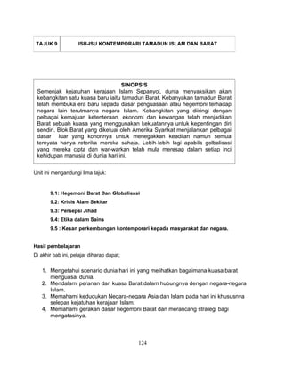 TAJUK 9            ISU-ISU KONTEMPORARI TAMADUN ISLAM DAN BARAT




                                   SINOPSIS
 Semenjak kejatuhan kerajaan Islam Sepanyol, dunia menyaksikan akan
 kebangkitan satu kuasa baru iaitu tamadun Barat. Kebanyakan tamadun Barat
 telah membuka era baru kepada dasar penguasaan atau hegemoni terhadap
 negara lain terutmanya negara Islam. Kebangkitan yang diiringi dengan
 pelbagai kemajuan ketenteraan, ekonomi dan kewangan telah menjadikan
 Barat sebuah kuasa yang menggunakan kekuatannya untuk kepentingan diri
 sendiri. Blok Barat yang diketuai oleh Amerika Syarikat menjalankan pelbagai
 dasar luar yang kononnya untuk menegakkan keadilan namun semua
 ternyata hanya retorika mereka sahaja. Lebih-lebih lagi apabila golbalisasi
 yang mereka cipta dan war-warkan telah mula meresap dalam setiap inci
 kehidupan manusia di dunia hari ini.

Unit ini mengandungi lima tajuk:



       9.1: Hegemoni Barat Dan Globalisasi
       9.2: Krisis Alam Sekitar
       9.3: Persepsi Jihad
       9.4: Etika dalam Sains
       9.5 : Kesan perkembangan kontemporari kepada masyarakat dan negara.


Hasil pembelajaran
Di akhir bab ini, pelajar diharap dapat;


   1. Mengetahui scenario dunia hari ini yang melihatkan bagaimana kuasa barat
      menguasai dunia.
   2. Mendalami peranan dan kuasa Barat dalam hubungnya dengan negara-negara
      Islam.
   3. Memahami kedudukan Negara-negara Asia dan Islam pada hari ini khususnya
      selepas kejatuhan kerajaan Islam.
   4. Memahami gerakan dasar hegemoni Barat dan merancang strategi bagi
      mengatasinya.



                                           124
 
