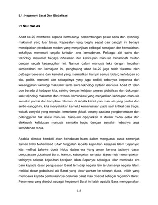 9.1: Hegemoni Barat Dan Globalisasi


PENGENALAN


Abad ke-20 membawa kepada bermulanya perkembangan pesat sains dan teknologi
maklumat yang luar biasa. Kepesatan yang begitu eepat dan canggih ini berjaya
menciptakan peradaban moden yang menjanjikan pelbagai kemajuan dan kemudahan,
sekaligus memenuhi segala tuntutan arus kemodenan. Pelbagai alat sains dan
teknologi maklumat berjaya dihasilkan dan kehidupan manusia bertambah mudah
dengan segala keeanggihan ini. Namun, dalam manusia leka dengan limpahan
kemewahan dan kemajuan ini, penghujung abad ke-20 juga telah diwarnai oleh
pelbagai bene ana dan kemelut yang meresallkan hampir semua bidang kehidupan so
sial, politik, ekonomi dan sebagainya yang juga sedikit sebanyak berpunea dari
keeanggihan teknologi maklumat serta sains teknologi ciptaan manusia. Abad 21 telah
pun berada di hadapan kita, seiring dengan kelajuan proses globalisasi dan dukungan
kuat teknologi maklumat dan revolusi komunikasi yang menjadikan kehidupan manusia
semakin pantas dan kompleks. Namun, di sebalik kehidupan manusia yang pantas dan
serba eanggih ini, kita menyaksikan kemelut kemanusiaan pada saat kritikal dan tragis,
wabak penyakit yang menular, terrorisrne global, perang saudara yang'berterusan dan
pelanggaran hak asasi manusia. Sana-sini dipaparkan di dalam media eetak dan
elektronik kehidupan manusia semakin tragis dengan semakin hebatnya arus
kemodenan dunia.


Apabila diimbas kembali akan kehebatan Islam dalam menguasai dunia semenjak
zaman Nabi Muhammad SAW hinggalah kepada kejatuhan kerajaan Islam Sepanyol,
kita melihat bahawa dunia hidup dalam era yang aman kerana tiadanya dasar
penguasaan globalisasi Barat. Namun, kebangkitan tamadun Barat mula menampakkan
taringnya selepas kejatuhan kerajaan Islam Sepanyol sekaligus telah membuka era
baru kepada dasar penguasaan Barat terhadap negara lain terutamanya negara Islam
melalui dasar globalisasi ala-Barat yang diwar-warkan ke seluruh dunia. Inilah yang
membawa kepada permulaannya dominasi barat atau disebut sebagai hegemoni Barat.
Fenomena yang disebut sebagai hegemoni Barat ini ialah apabila Barat menggunakan

                                         125
 