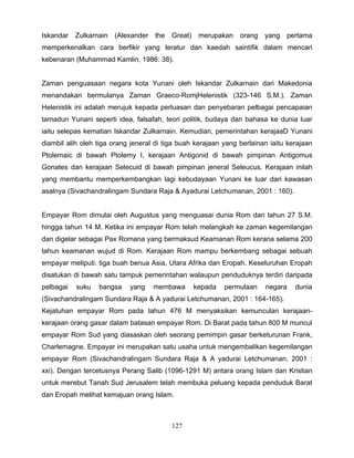 Iskandar   Zulkarnain   (Alexander   the   Great)    merupakan   orang   yang   pertama
memperkenalkan cara berfikir yang teratur dan kaedah saintifik dalam mencari
kebenaran (Muhammad Kamlin, 1986: 38).


Zaman penguasaan negara kota Yunani oleh Iskandar Zulkarnain dari Makedonia
menandakan bermulanya Zaman Graeco-RomjHelenistik (323-146 S.M.). Zaman
Helenistik ini adalah merujuk kepada perluasan dan penyebaran pelbagai pencapaian
tamadun Yunani seperti idea, falsafah, teori politik, budaya dan bahasa ke dunia luar
iaitu selepas kematian Iskandar Zulkarnain. Kemudian, pemerintahan kerajaaD Yunani
diambil alih oleh tiga orang jeneral di tiga buah kerajaan yang berlainan iaitu kerajaan
Ptolemaic di bawah Ptolemy I, kerajaan Antigonid di bawah pimpinan Antigomus
Gonates dan kerajaan Selecuid di bawah pimpinan jeneral Seleucus. Kerajaan inilah
yang membantu memperkembangkan lagi kebudayaan Yunani ke luar dari kawasan
asalnya (Sivachandralingam Sundara Raja & Ayadurai Letchumanan, 2001 : 160).


Empayar Rom dimulai oleh Augustus yang menguasai dunia Rom dari tahun 27 S.M.
hingga tahun 14 M. Ketika ini empayar Rom telah melangkah ke zaman kegemilangan
dan digelar sebagai Pax Romana yang bermaksud Keamanan Rom kerana selama 200
tahun keamanan wujud di Rom. Kerajaan Rom mampu berkembang sebagai sebuah
empayar meliputi. tiga buah benua Asia, Utara Afrika dan Eropah. Keseluruhan Eropah
disatukan di bawah satu tampuk pemerintahan walaupun penduduknya terdiri daripada
pelbagai   suku   bangsa    yang     membawa        kepada   permulaan   negara   dunia
(Sivachandralingam Sundara Raja & A yadurai Letchumanan, 2001 : 164-165).
Kejatuhan empayar Rom pada tahun 476 M menyaksikan kemunculan kerajaan-
kerajaan orang gasar dalam batasan empayar Rom. Di Barat pada tahun 800 M muncul
empayar Rom Sud yang diasaskan oleh seorang pemimpin gasar berketurunan Frank,
Charlemagne. Empayar ini merupakan satu usaha untuk mengembalikan kegemilangan
empayar Rom (Sivachandralingam Sundara Raja & A yadurai Letchumanan, 2001 :
xxi). Dengan tercetusnya Perang Salib (1096-1291 M) antara orang Islam dan Kristian
untuk merebut Tanah Sud Jerusalem telah membuka peluang kepada penduduk Barat
dan Eropah melihat kemajuan orang Islam.



                                           127
 