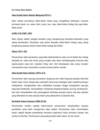 9.2: Krisis Alam Sekitar

Akta Kualiti Alam Sekitar Malaysia(1974:1)

Alam sekitar bermaksud faktor-faktor fizikal yang mengelilingi kehidupan manusia
termasuk tanah, air, udara, iklim, bunyi, bau, rasa, faktor-faktor biologi dan juga fakta-
fakta sosial.

Ariffin T.N (1987: 203)

Alam sekitar adalah sebagai ekosfera yang mengandungi ekosistem-ekosistem yang
saling berinteraksi. Ekosistem pula terdiri daripada faktor-faktor biologi yang saling
bergantung sesama sendiri antara faktor biologi dan fizikal.

Odum 1971: 432

Pencemaran ialah perubahan yang tidak dikehendaki ke atas ciri-ciri fizikal dan biologi
daripada air, udara dan tanah yang mungkin atau akan membahayakan manusia atau
spesis-spesis yang lain, keadaan hidup dan nilai kebudayaan atau yang mungkin
membazirkan atau merosotkan sumber-sumber bahan mentah.

Akta Kualiti Alam Sekitar (1974-:2-3)

Pencemaran ialah apa-apa perubahan langsung atau tidak langsung kepada sifat-sifat
fizikal, haba, kimia, biologi atau radioaktif mana-mana bahagian alam sekeliling dengan
melepaskan, mengeluarkan atau meletakkan buangan hingga menjejaskan apa-apa
kegunaan berfaedah, menyebabkan merbahaya kepada binatang, burung, binatang liar,
ikan atau menyebabkan satu perlanggaran terhadap apa-apa syarat, had atau sekatan
yang dikenakan ke atas sesuatu lesen yang dikeluarkan di abawah akta.

Norhibah Hasan Zawawi (1999:33-34)

Pencemaran berlaku apabila bahan-bahan pencemaran menghasilkan sesuatu
perubahan yang boleh mengancam alam sekitar. Pencemaran akan menimbulkan
kesan negatif kepada persekitaran terutama organisma hidup termasuk haiwan dan
tumbuh-tumbuhan. Pencemaran yang paling ketara ialah udara, air dan tanah.

                                           129
 