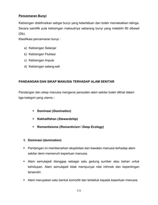 Pencemaran Bunyi

Kebisingan didefinisikan sebgai bunyi yang keterlaluan dan bolah memekakkan telinga.
Secara saintifik pula kebisingan maksudnya sebarang bunyi yang melebihi 80 dibesel
(Db).
Klasifikasi pencemaran bunyi :

   a) Kebisingan Selanjar
   b) Kebisingan Fluktasi
   c) Kebisingan Impuls
   d) Kebisingan selang-seli



PANDANGAN DAN SIKAP MANUSIA TERHADAP ALAM SEKITAR


Pandangan dan sikap manusia mengenai persoalan alam sekitar boleh dilihat dalam
tiga kategori yang utama :



              Dominasi (Domination)

              Kekhalifahan (Stewardship)

              Romantisisme (Romanticism / Deep Ecology)



   1. Dominasi (domination)

       Pandangan ini membenarkan eksploitasi dan kawalan manusia terhadap alam
        sekitar demi memenuhi keperluan manusia.

       Alam semulajadi dianggap sebagai satu gedung sumber atau bahan untuk
        kehidupan. Alam semulajadi tidak mempunyai nilai intrinsik dan kepentingan
        tersendiri.

       Alam merupakan satu bentuk komoditi dan tertakluk kepada keperluan manusia.


                                         131
 